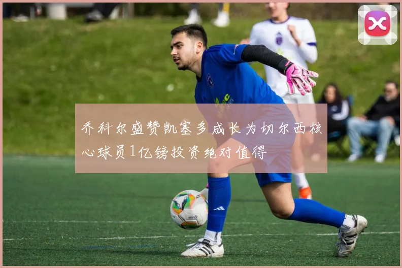 乔科尔盛赞凯塞多成长为切尔西核心球员1亿镑投资绝对值得