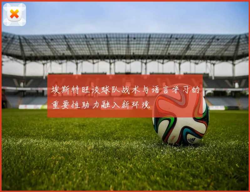 埃斯特旺谈球队战术与语言学习的重要性助力融入新环境