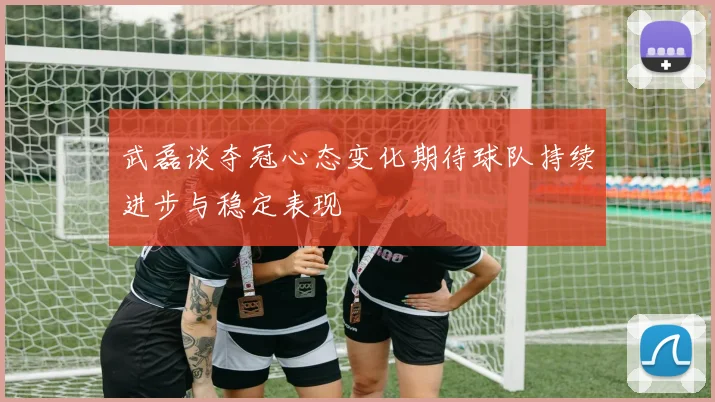 武磊谈夺冠心态变化期待球队持续进步与稳定表现