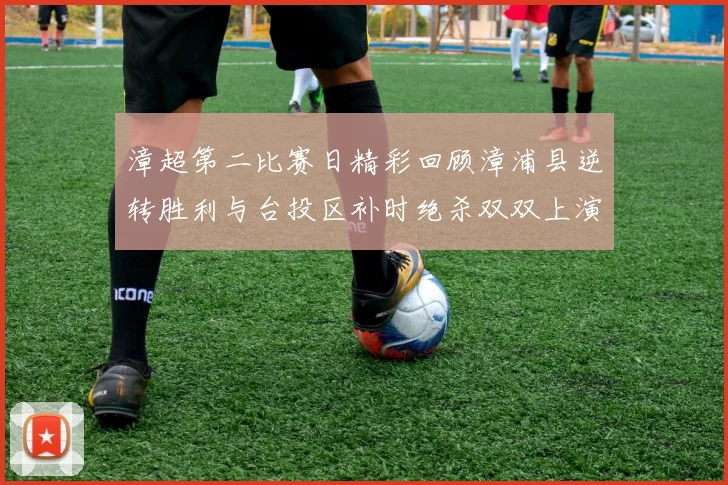 漳超第二比赛日精彩回顾漳浦县逆转胜利与台投区补时绝杀双双上演