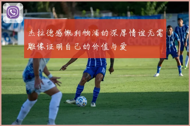 杰拉德感慨利物浦的深厚情谊无需雕像证明自己的价值与爱