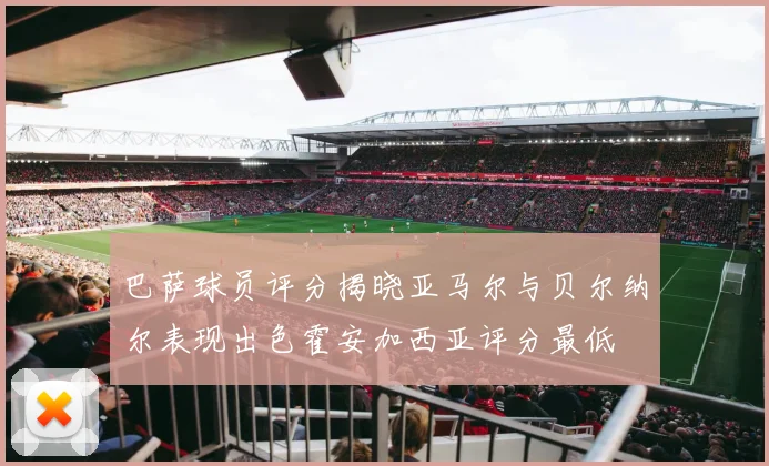 巴萨球员评分揭晓亚马尔与贝尔纳尔表现出色霍安加西亚评分最低