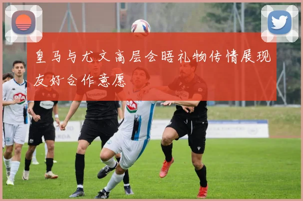 皇马与尤文高层会晤礼物传情展现友好合作意愿