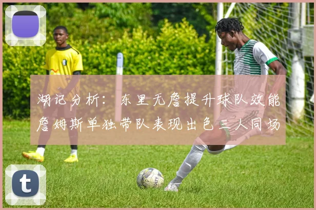 湖记分析：东里无詹提升球队效能詹姆斯单独带队表现出色三人同场反而下滑