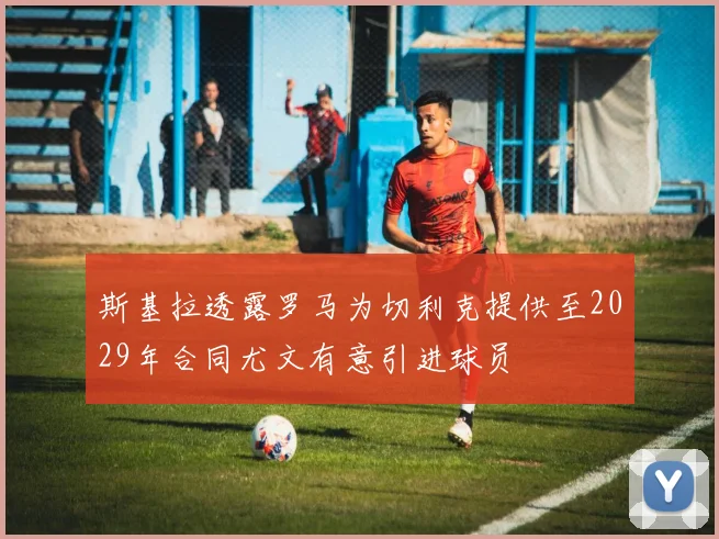 斯基拉透露罗马为切利克提供至2029年合同尤文有意引进球员