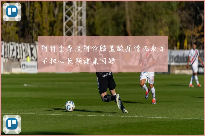 阿特金森谈阿伦膝盖酸痛情况表示不担心长期健康问题