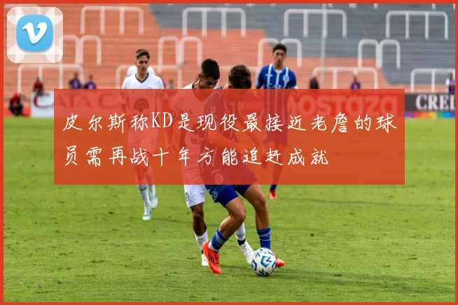 皮尔斯称KD是现役最接近老詹的球员需再战十年方能追赶成就