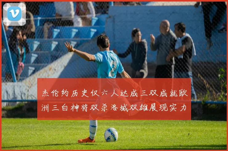 杰伦约历史仅六人达成三双成就欧洲三白神将双杀洛城双雄展现实力