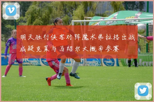 明天独行侠客对阵魔术弗拉格出战成疑克莱与马绍尔大概率参赛