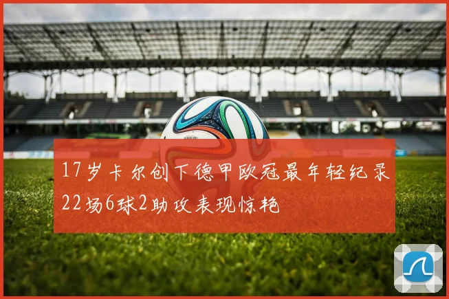 17岁卡尔创下德甲欧冠最年轻纪录22场6球2助攻表现惊艳