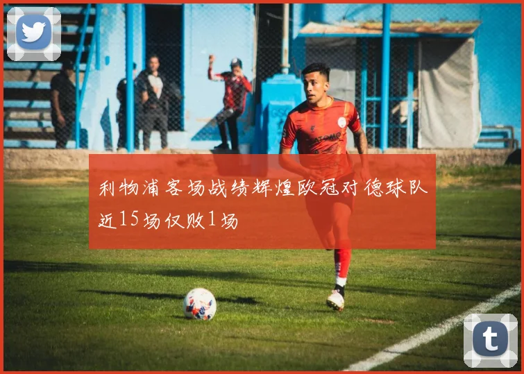 利物浦客场战绩辉煌欧冠对德球队近15场仅败1场