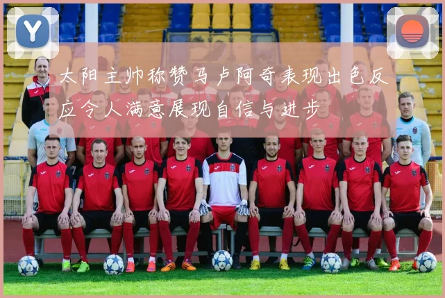 太阳主帅称赞马卢阿奇表现出色反应令人满意展现自信与进步