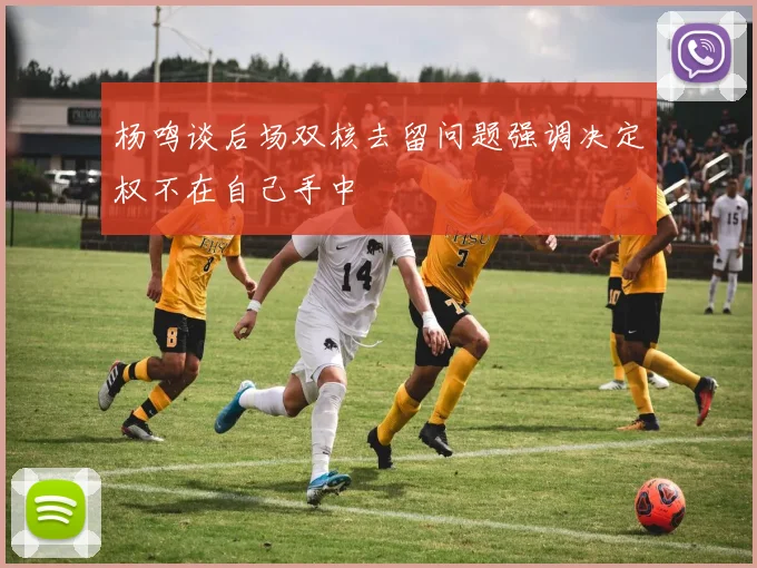 杨鸣谈后场双核去留问题强调决定权不在自己手中