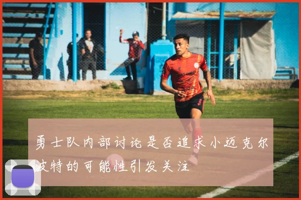 勇士队内部讨论是否追求小迈克尔波特的可能性引发关注