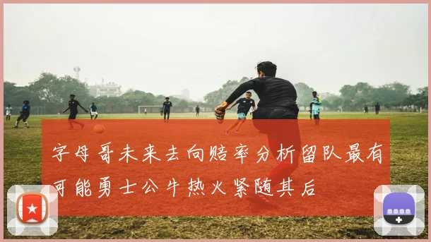 字母哥未来去向赔率分析留队最有可能勇士公牛热火紧随其后