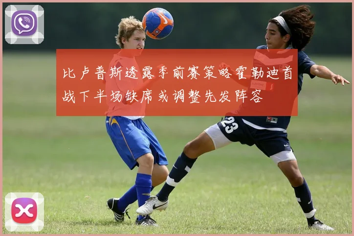 比卢普斯透露季前赛策略霍勒迪首战下半场缺席或调整先发阵容