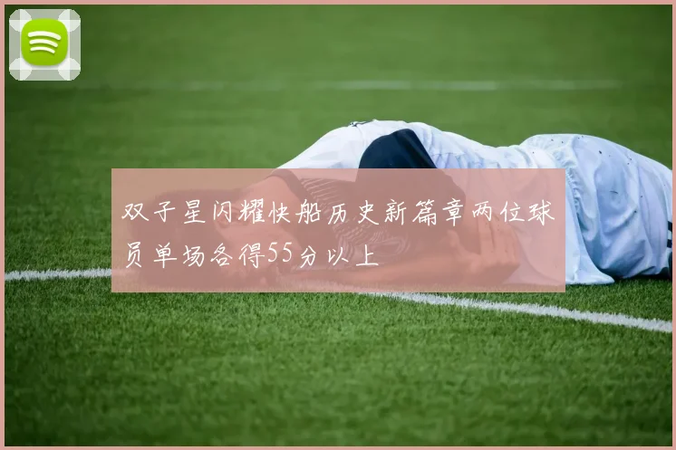 双子星闪耀快船历史新篇章两位球员单场各得55分以上